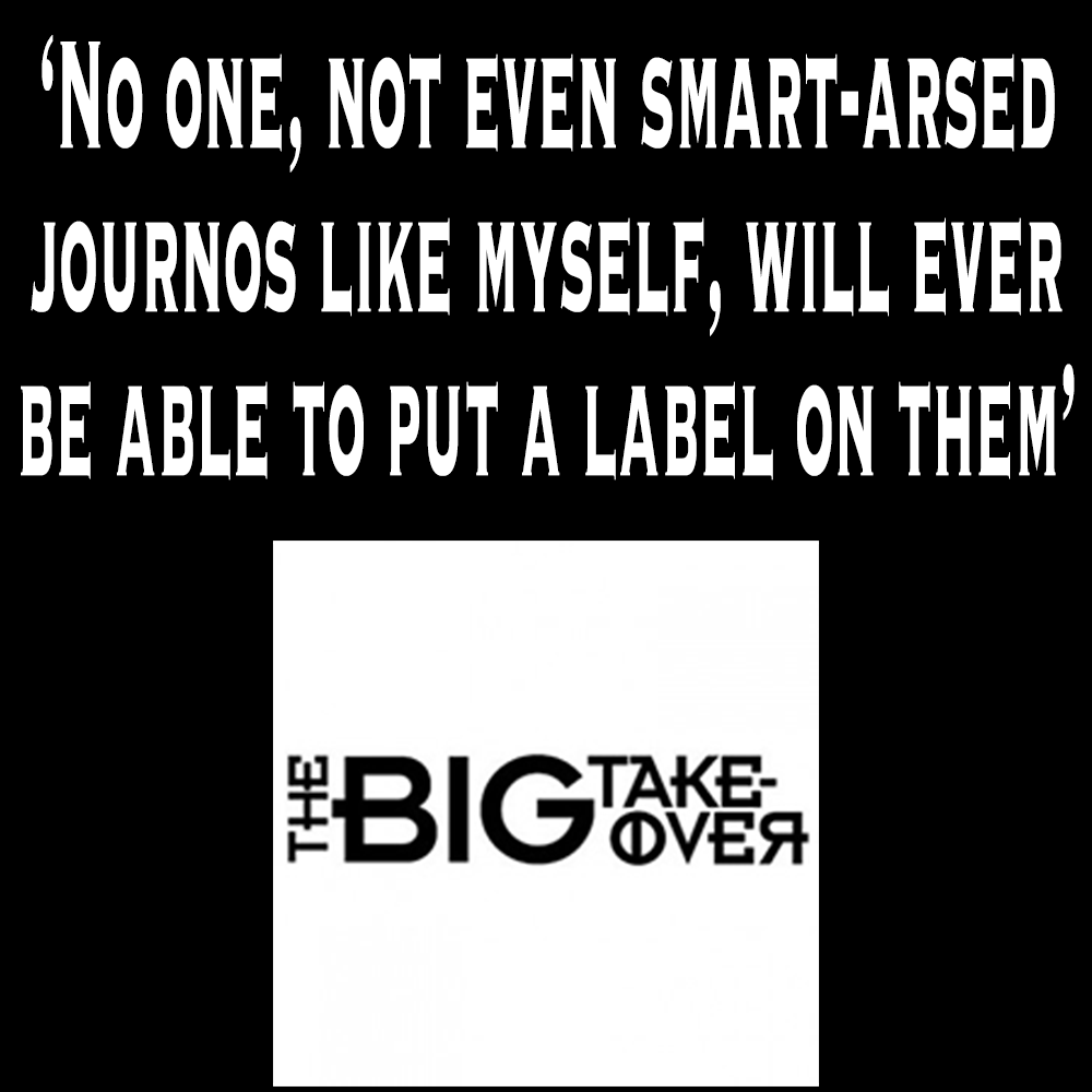 No one, not even smart-arsed journos like myself, will ever be able to put a label on them'
