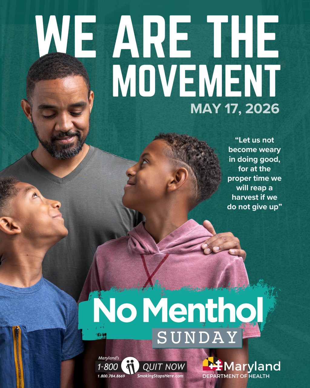 We are the movement. May 17, 2026. &ldquo;Let us not become weary in doing good, for at the proper time we will reap a harvest if we do not give up.&rdquo; No Menthol Sunday. 1-800-QUIT-NOW. Click to learn more.